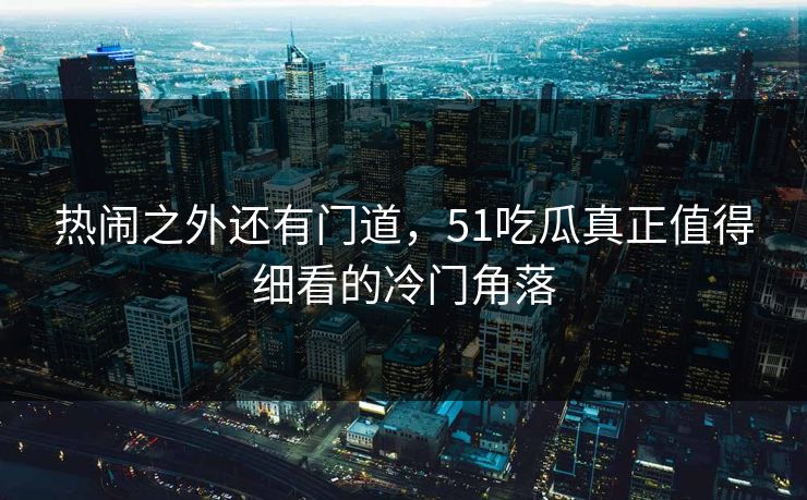 热闹之外还有门道,51吃瓜真正值得细看的冷门角落