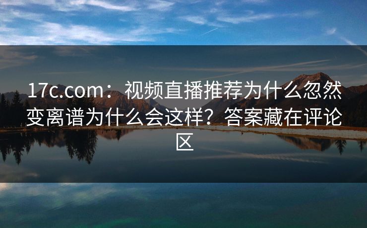 17c.com：视频直播推荐为什么忽然变离谱为什么会这样？答案藏在评论区