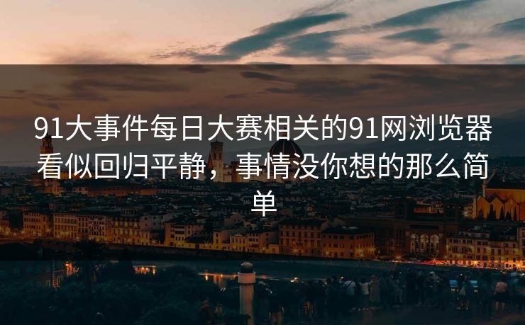 91大事件每日大赛相关的91网浏览器看似回归平静,事情没你想的那么简单 91大事件每日大赛相关的91网浏览器看似回归平静,事情没你想的那么简单