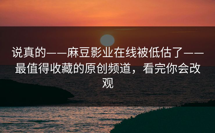 说真的——麻豆影业在线被低估了——最值得收藏的原创频道,看完你会改观