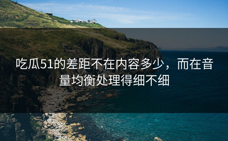 吃瓜51的差距不在内容多少，而在音量均衡处理得细不细