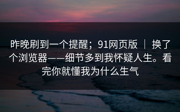 昨晚刷到一个提醒；91网页版 ｜ 换了个浏览器——细节多到我怀疑人生。看完你就懂我为什么生气
