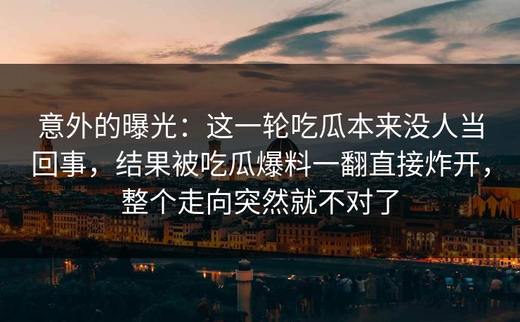 意外的曝光:这一轮吃瓜本来没人当回事,结果被吃瓜爆料一翻直接炸开,整个走向突然就不对了
