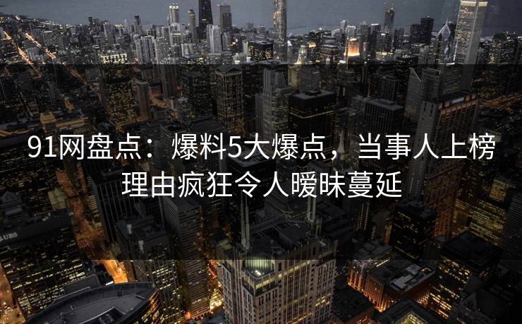 91网盘点:爆料5大爆点,当事人上榜理由疯狂令人暧昧蔓延