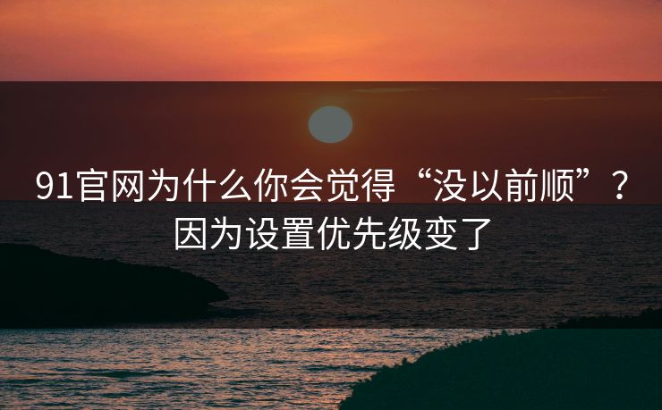 91官网为什么你会觉得“没以前顺”？因为设置优先级变了