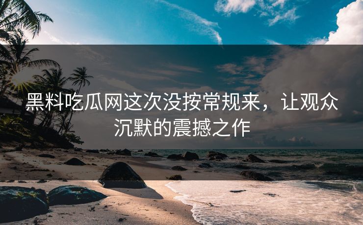 黑料吃瓜网这次没按常规来,让观众沉默的震撼之作