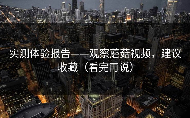 实测体验报告——观察蘑菇视频，建议收藏（看完再说）