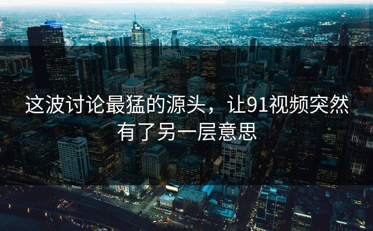 这波讨论最猛的源头,让91视频突然有了另一层意思