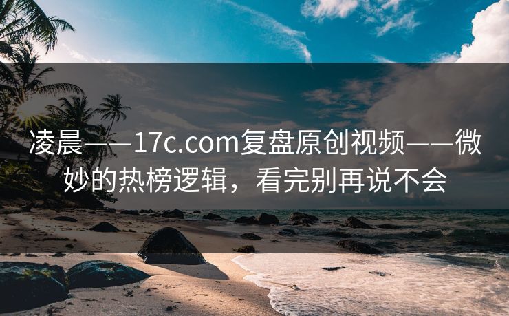 凌晨——17c.com复盘原创视频——微妙的热榜逻辑,看完别再说不会