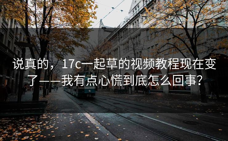 说真的，17c一起草的视频教程现在变了——我有点心慌到底怎么回事？