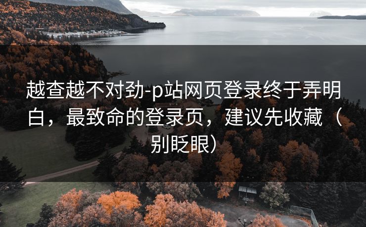 越查越不对劲-p站网页登录终于弄明白,最致命的登录页,建议先收藏(别眨眼)