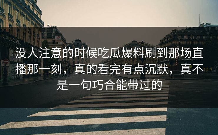没人注意的时候吃瓜爆料刷到那场直播那一刻，真的看完有点沉默，真不是一句巧合能带过的