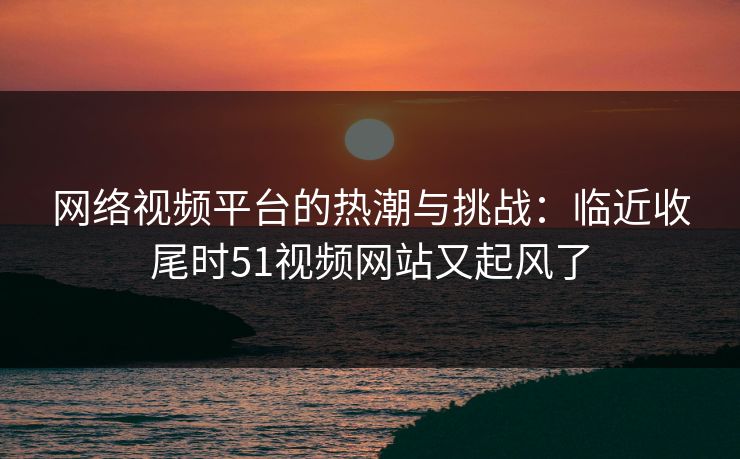 网络视频平台的热潮与挑战：临近收尾时51视频网站又起风了