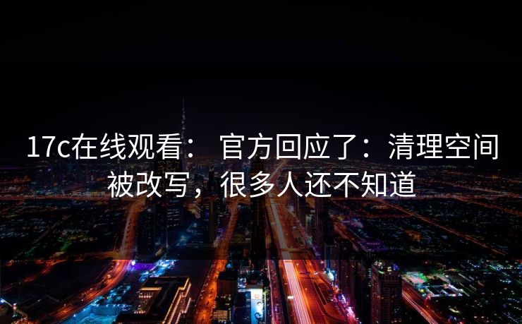 17c在线观看: 官方回应了:清理空间被改写,很多人还不知道