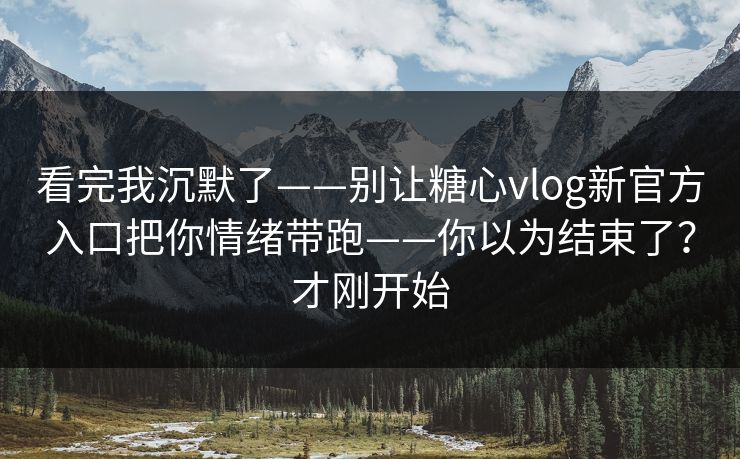 看完我沉默了——别让糖心vlog新官方入口把你情绪带跑——你以为结束了？才刚开始