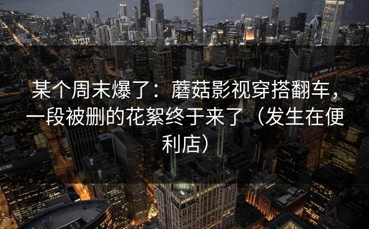 某个周末爆了：蘑菇影视穿搭翻车，一段被删的花絮终于来了（发生在便利店）