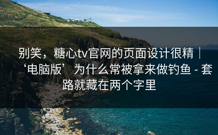 别笑，糖心tv官网的页面设计很精｜‘电脑版’为什么常被拿来做钓鱼 - 套路就藏在两个字里