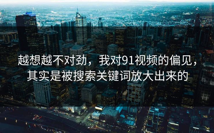 越想越不对劲,我对91视频的偏见,其实是被搜索关键词放大出来的