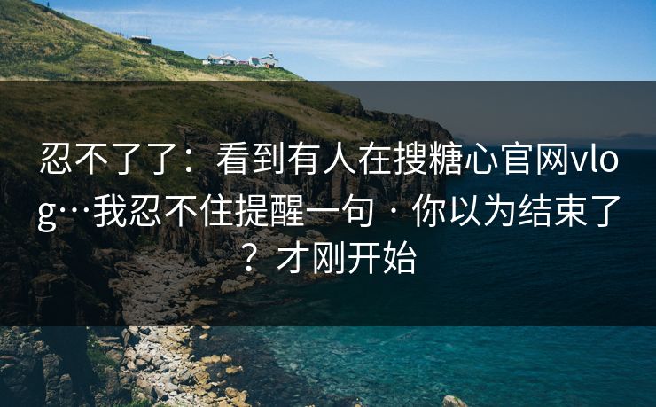 忍不了了：看到有人在搜糖心官网vlog…我忍不住提醒一句 · 你以为结束了？才刚开始
