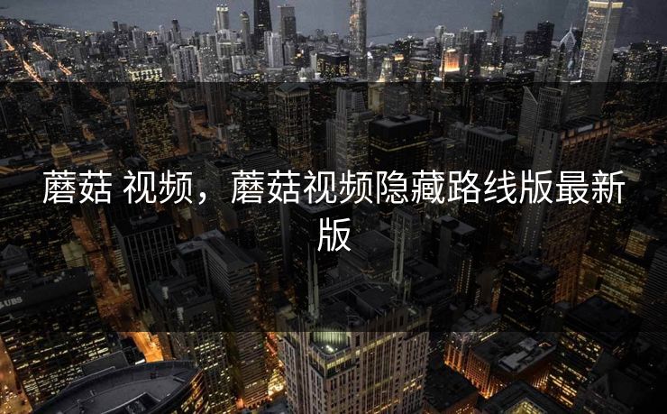 蘑菇 视频,蘑菇视频隐藏路线版最新版 蘑菇 视频,蘑菇视频隐藏路线版最新版