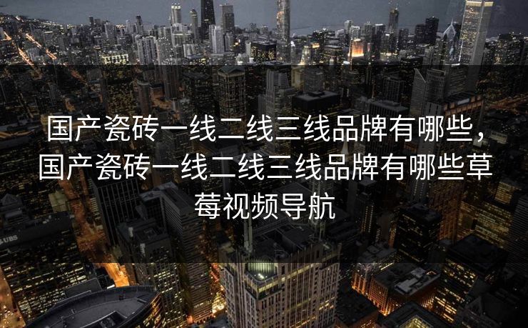 国产瓷砖一线二线三线品牌有哪些,国产瓷砖一线二线三线品牌有哪些草莓视频导航