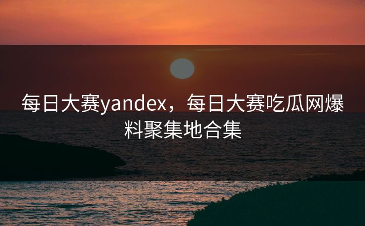每日大赛yandex，每日大赛吃瓜网爆料聚集地合集