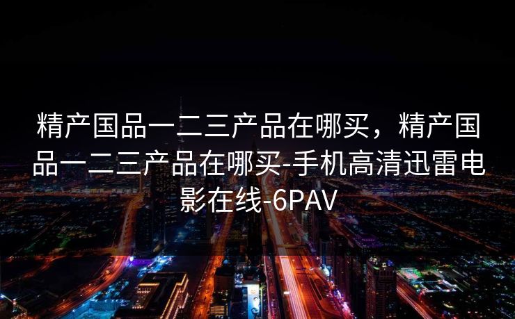 精产国品一二三产品在哪买，精产国品一二三产品在哪买-手机高清迅雷电影在线-6PAV