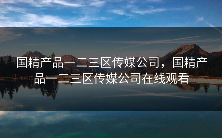 国精产品一二三区传媒公司，国精产品一二三区传媒公司在线观看