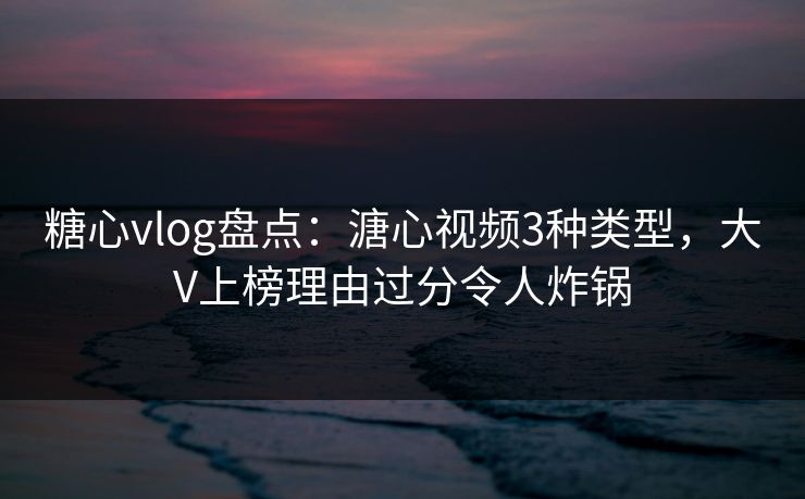 糖心vlog盘点：溏心视频3种类型，大V上榜理由过分令人炸锅