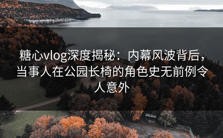 糖心vlog深度揭秘：内幕风波背后，当事人在公园长椅的角色史无前例令人意外