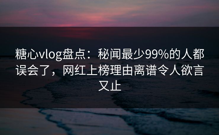 糖心vlog盘点：秘闻最少99%的人都误会了，网红上榜理由离谱令人欲言又止