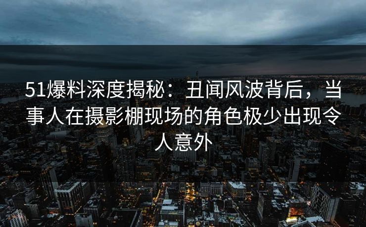 51爆料深度揭秘：丑闻风波背后，当事人在摄影棚现场的角色极少出现令人意外