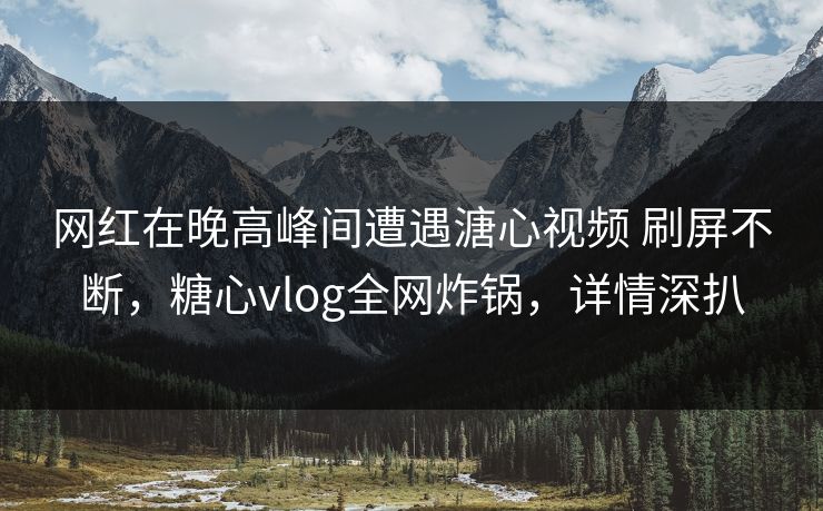 网红在晚高峰间遭遇溏心视频 刷屏不断，糖心vlog全网炸锅，详情深扒