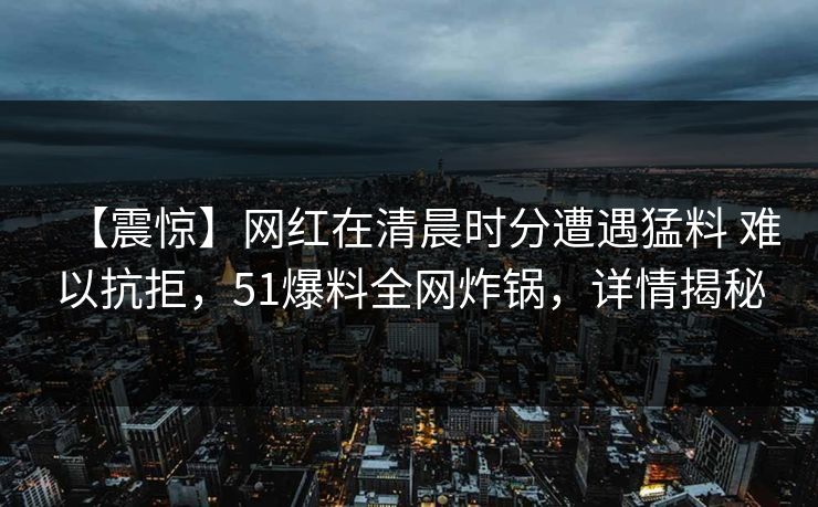 【震惊】网红在清晨时分遭遇猛料 难以抗拒，51爆料全网炸锅，详情揭秘