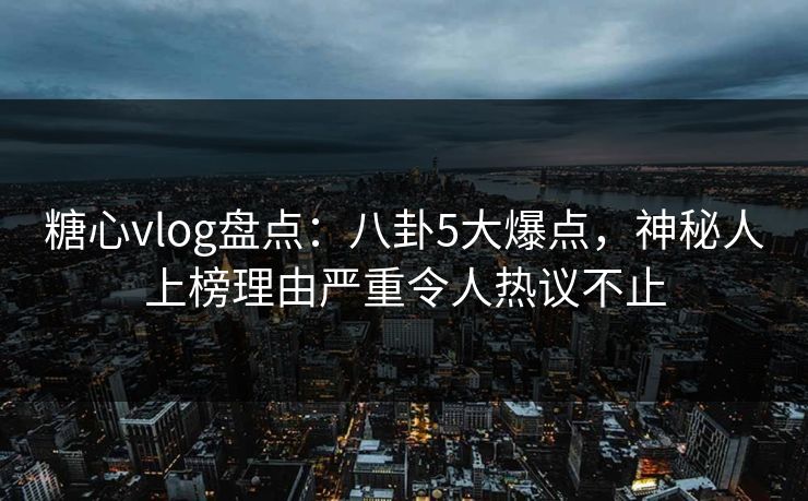 糖心vlog盘点：八卦5大爆点，神秘人上榜理由严重令人热议不止