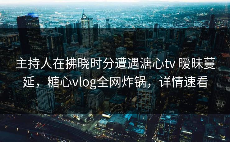 主持人在拂晓时分遭遇溏心tv 暧昧蔓延，糖心vlog全网炸锅，详情速看