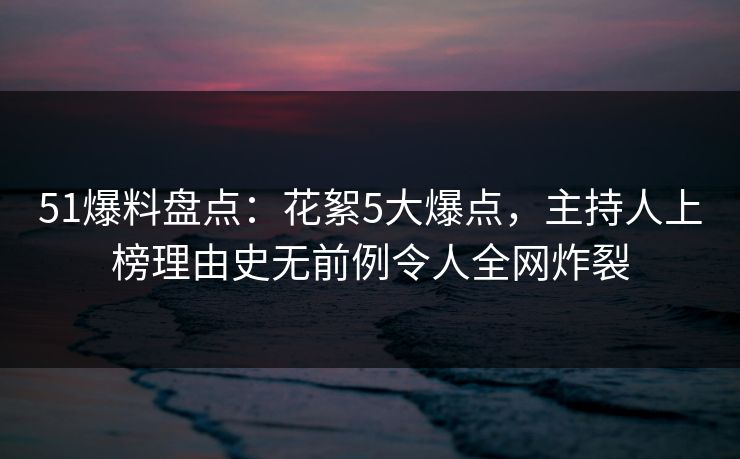 51爆料盘点：花絮5大爆点，主持人上榜理由史无前例令人全网炸裂