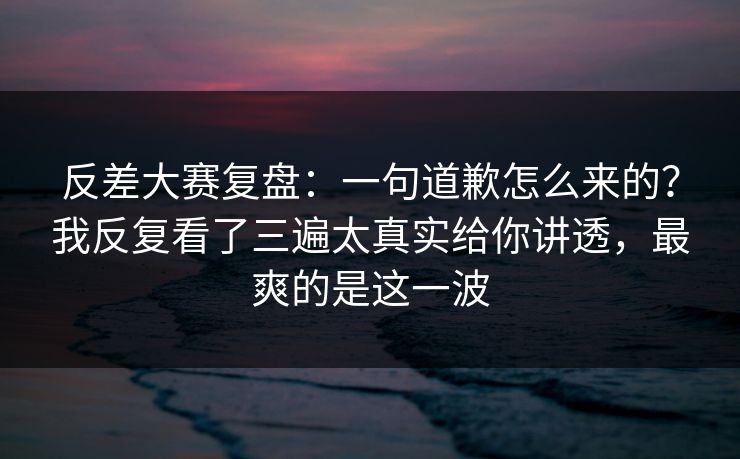 反差大赛复盘:一句道歉怎么来的?我反复看了三遍太真实给你讲透,最爽的是这一波