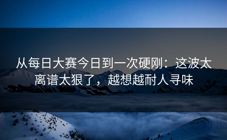 从每日大赛今日到一次硬刚:这波太离谱太狠了,越想越耐人寻味 从每日大赛今日到一次硬刚:这波太离谱太狠了,越想越耐人寻味